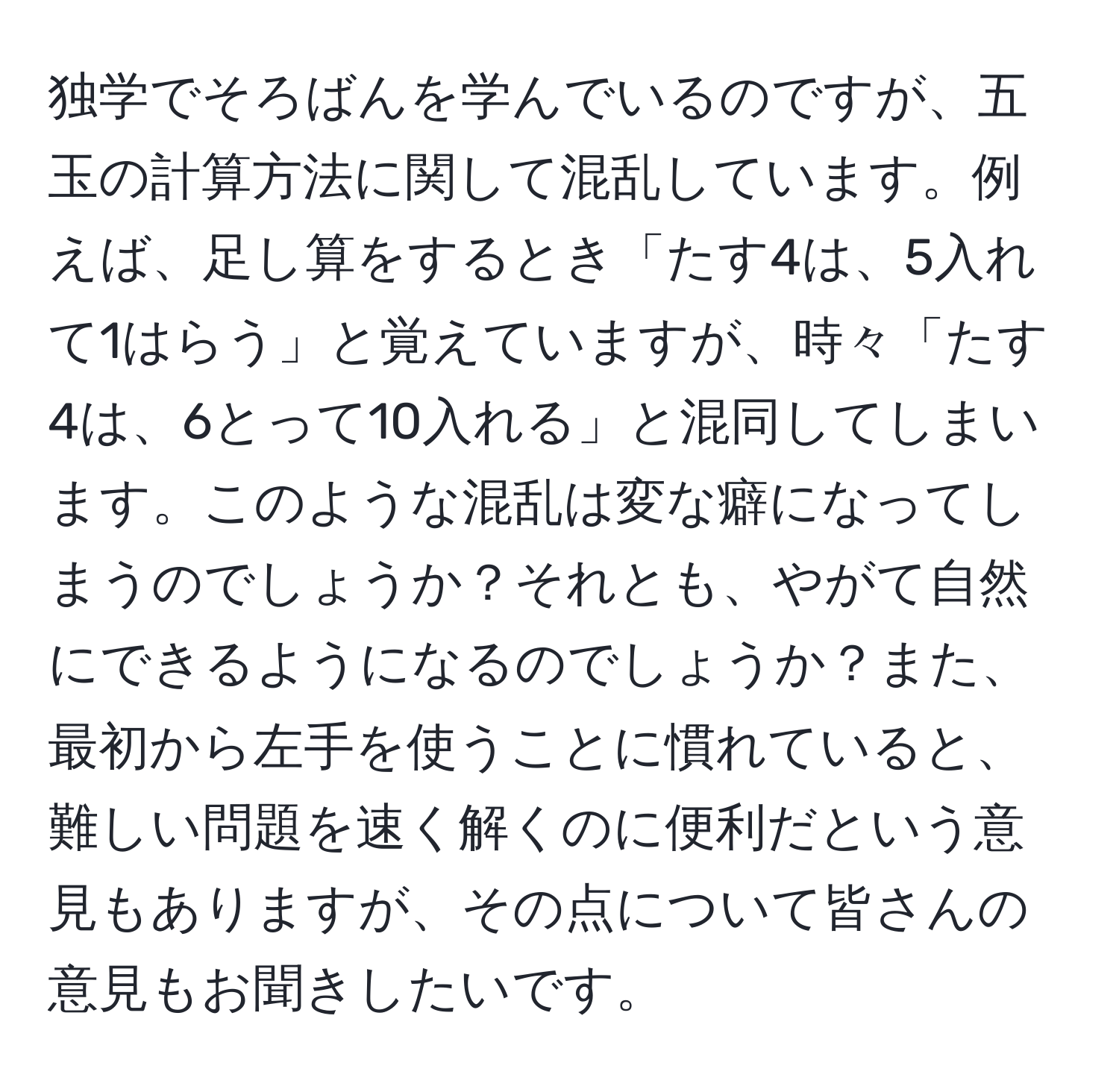 独学でそろばんを学んでいるのですが、五玉の計算方法に関して混乱しています。例えば、足し算をするとき「たす4は、5入れて1はらう」と覚えていますが、時々「たす4は、6とって10入れる」と混同してしまいます。このような混乱は変な癖になってしまうのでしょうか？それとも、やがて自然にできるようになるのでしょうか？また、最初から左手を使うことに慣れていると、難しい問題を速く解くのに便利だという意見もありますが、その点について皆さんの意見もお聞きしたいです。