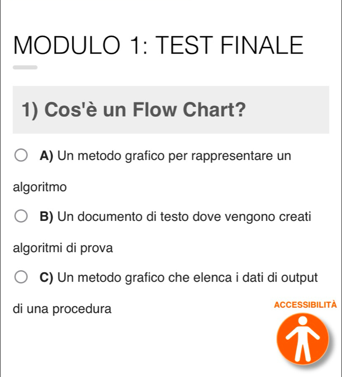 MODULO 1: TEST FINALE
1) Cos'è un Flow Chart?
A) Un metodo grafico per rappresentare un
algoritmo
B) Un documento di testo dove vengono creati
algoritmi di prova
C) Un metodo grafico che elenca i dati di output
di una procedura ACCESSIBILITA