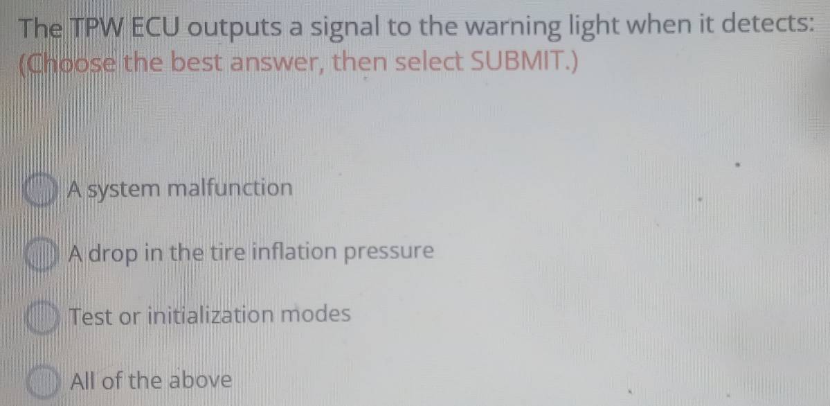 The TPW ECU outputs a signal to the warning light when it detects:
(Choose the best answer, then select SUBMIT.)
A system malfunction
A drop in the tire inflation pressure
Test or initialization modes
All of the above