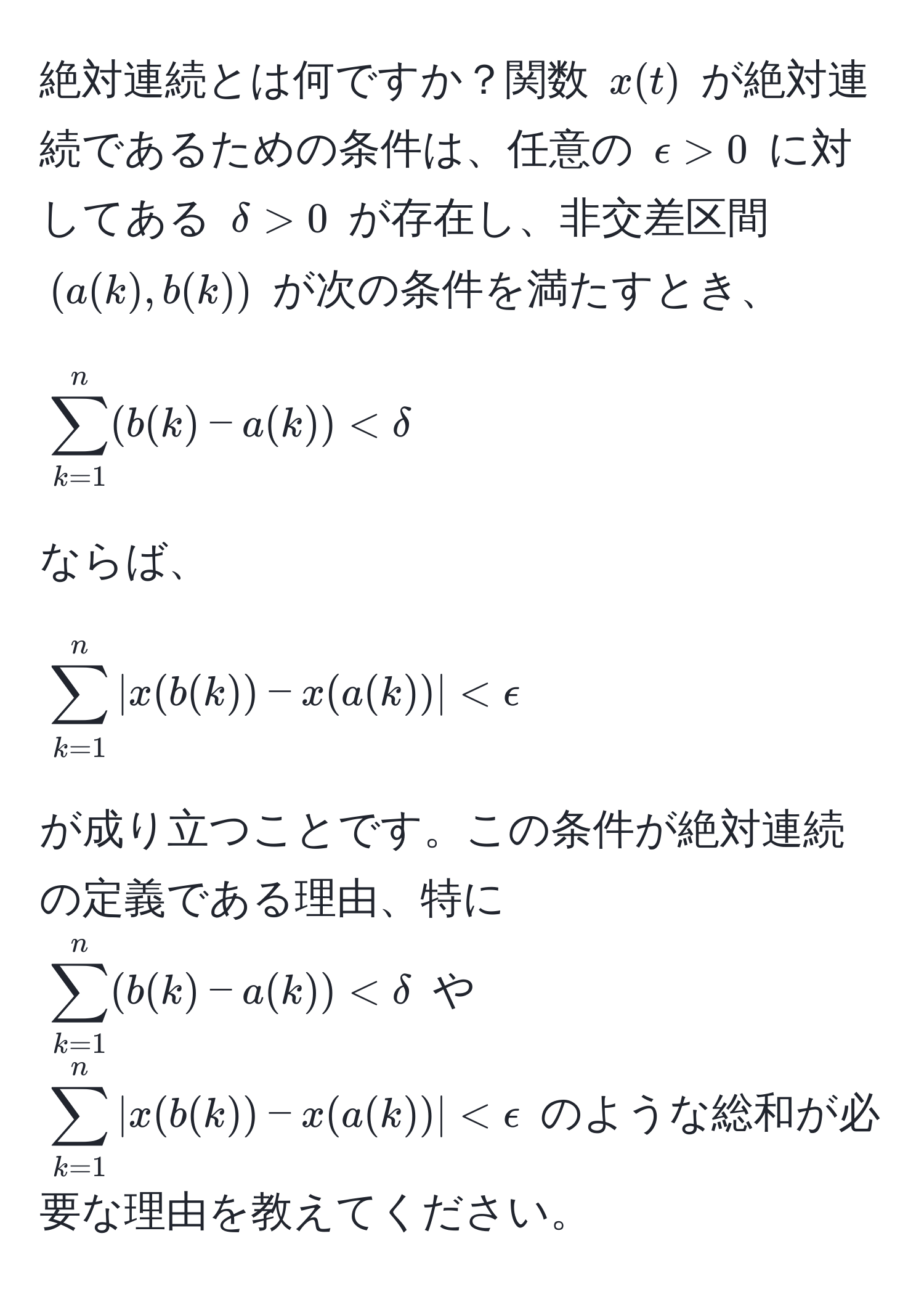 絶対連続とは何ですか？関数 ( x(t) ) が絶対連続であるための条件は、任意の ( epsilon > 0 ) に対してある ( delta > 0 ) が存在し、非交差区間 ( (a(k), b(k)) ) が次の条件を満たすとき、  
[
sum_(k=1)^n (b(k) - a(k)) < delta  
]  
ならば、  
[
sum_(k=1)^n |x(b(k)) - x(a(k))| < epsilon  
]  
が成り立つことです。この条件が絶対連続の定義である理由、特に ( sum_(k=1)^n (b(k) - a(k)) < delta ) や ( sum_(k=1)^n |x(b(k)) - x(a(k))| < epsilon ) のような総和が必要な理由を教えてください。