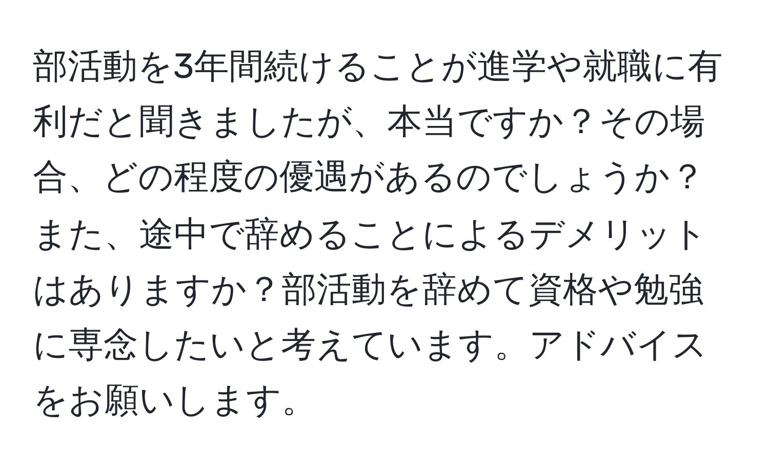 部活動を3年間続けることが進学や就職に有利だと聞きましたが、本当ですか？その場合、どの程度の優遇があるのでしょうか？また、途中で辞めることによるデメリットはありますか？部活動を辞めて資格や勉強に専念したいと考えています。アドバイスをお願いします。