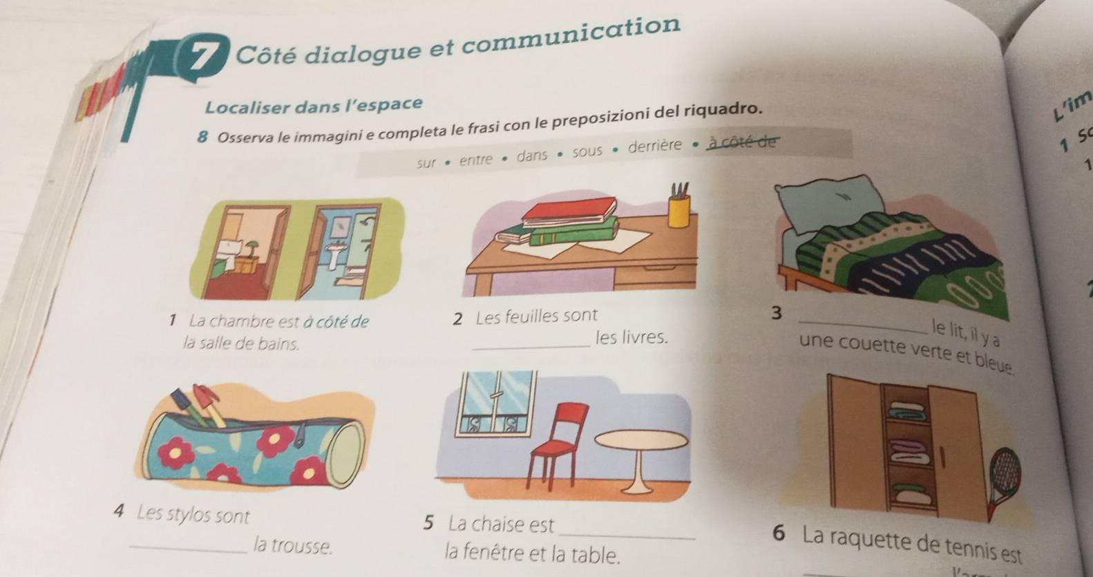 Côté dialogue et communication 
Localiser dans l’espace 
8 Osserva le immagini e completa le frasi con le preposizioni del riquadro. 
L'im 
sur * entre * dans « sous « derrière » à côté de
1 S 
1 
La chambre est à côté de 2 Les feuilles sont 
la salle de bains. _les livres. 
lit, il y a 
une couette verte et b 
4 Les stylos sont 5 La chaise est 
_a raquette de tennis est 
_la trousse. la fenêtre et la table.