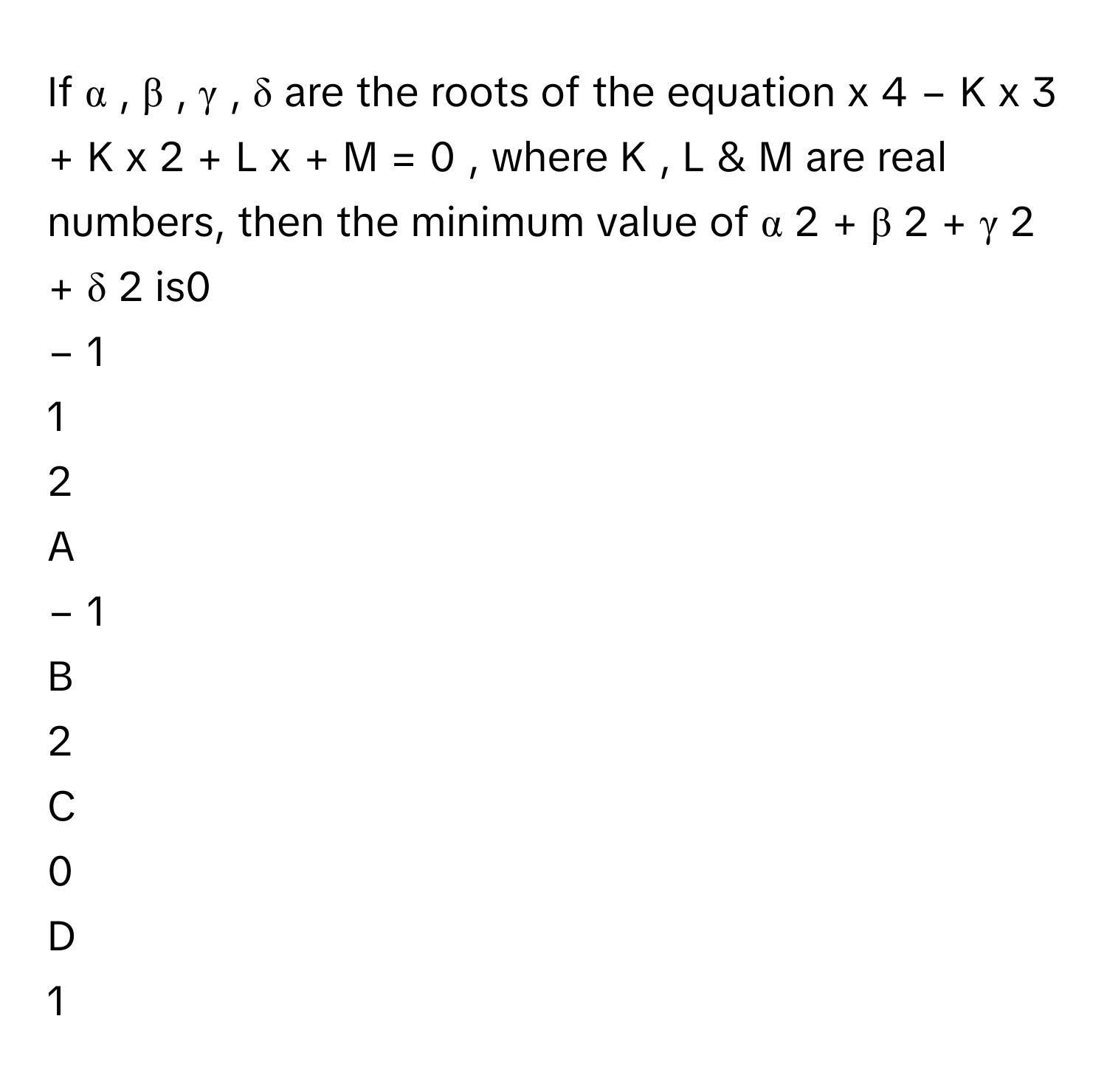 If α  ,  β  ,  γ  ,  δ      are the roots of the equation x   4    −  K  x   3    +  K  x   2    +  L  x  +  M  =  0     , where K  ,  L      & M      are real numbers, then the minimum value of α   2    +  β   2    +  γ   2    +  δ   2        is0     
−  1     
1     
2     

A  
−  1      


B  
2      


C  
0      


D  
1