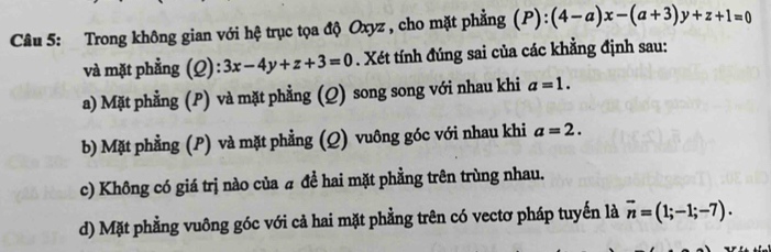 Trong không gian với hệ trục tọa độ Oxyz , cho mặt phẳng (P):(4-a)x-(a+3)y+z+1=0
và mặt phẳng (Q): 3x-4y+z+3=0. Xét tính đúng sai của các khẳng định sau:
a) Mặt phẳng (P) và mặt phẳng (Q) song song với nhau khi a=1.
b) Mặt phẳng (P) và mặt phẳng (Q) vuông góc với nhau khi a=2.
c) Không có giá trị nào của # đề hai mặt phẳng trên trùng nhau.
d) Mặt phẳng vuông góc với cả hai mặt phẳng trên có vectơ pháp tuyến là vector n=(1;-1;-7).