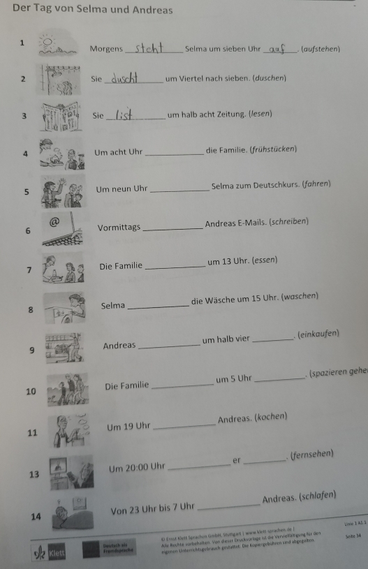 Der Tag von Selma und Andreas 
1 Morgens _Selma um sieben Uhr _(aufstehen) 
2 Sie_ um Viertel nach sieben. (duschen) 
3 Sie _um halb acht Zeitung. (/esen) 
4 Um acht Uhr_ die Familie. (frühstücken) 
5 Um neun Uhr _Selma zum Deutschkurs. (føhren) 
6 Vormittags _Andreas E-Mails. (schreiben) 
7 Die Familie _um 13 Uhr. (essen) 
8 Selma_ die Wäsche um 15 Uhr. (waschen) 
9 Andreas _um halb vier _ (einkaufen) 
10 Die Familie _um 5 Uhr _. (spazieren gehe 
11 Um 19 Uhr _Andreas. (kochen) 
13 
Um 20:00 Uhr_ er _. (fernsehen) 
14 Von 23 Uhr bis 7 Uhr _Andreas. (schløfen) 
Unie I A5.5 
Alle Rechte vorbehalten. Von dieser Dvuckvorlage ist die Verwiefältigung für diem 
Kiet Fremdsprache Deutsch als El Emst Klett Sprachen GmbH. Stüttgart ) wine Wett-spradren de ( 
eigenen Unterrichtsgebrauch gestattet. Die Köpiergebühtnen vnd albgegeiten. Seite )4