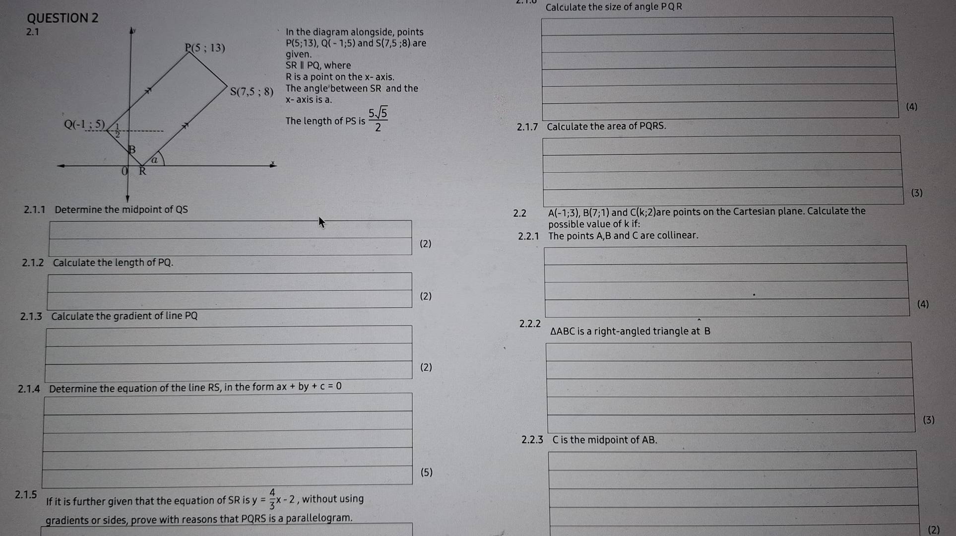 Calculate the size of angle PQR
2.1In the diagram alongside, points
P(5;13),Q(-1;5) and S(7,5 ;8) are
given.
SRⅡPQ, where
R is a point on the x- axis.
The angle between SR and the
x- axis is a.
The length of PS is  5sqrt(5)/2 
(4)
2.1.7 Calculate the area of PQRS.
(3)
2.1.1 Determine the midpoint of QS 2.2 A(-1;3), B(7;1) and C(k;2)are points on the Cartesian plane. Calculate the
possible value of k if:
2.2.1 The points A,B and C are collinear.
(2)
2.1.2 Calculate the length of PQ.
(2)
(4)
2.1.3 Calculate the gradient of line PQ
2.2.2 ∆ABC is a right-angled triangle at B
(2)
2.1.4 Determine the equation of the line RS, in the form ax x+by+c=0
(3)
2.2.3 C is the midpoint of AB.
(5)
2.1.5 If it is further given that the equation of SR is y= 4/3 x-2 , without using
gradients or sides, prove with reasons that PQRS is a parallelogram.
(2)