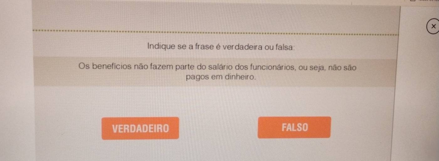 ×
Indique se a frase é verdadeira ou falsa:
Os benefícios não fazem parte do salário dos funcionários, ou seja, não são
pagos em dinheiro.
VERDADEIRO FALSO