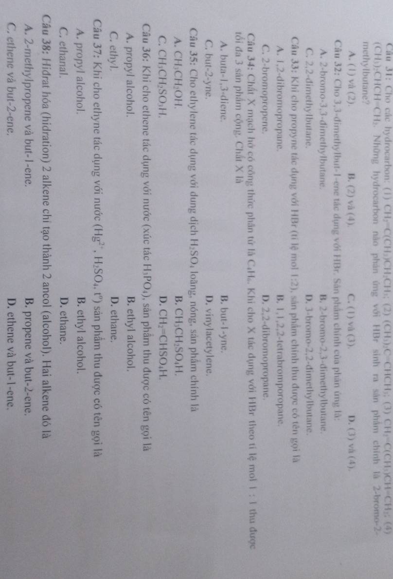 Cho các hydrocarbon: (1) CH_2=C(CH_3)CH_2CH_3; 2)(CH_3)_2C=CHCH_3;(3)CH_2=C(CH_3)CH=CH_2; (4)
(CH 1)_2CHCH=CH_2. Những hydrocarbon nào phản ứng với HBr sinh ra sản phẩm chính là 2-bromo-2-
methylbutane?
A. (1) và (2). B. (2) và (4). C. (1) và (3). D. (3) và (4).
Câu 32: Cho 3,3-đimethylbut-1-ene tác dụng với HBr. Sân phẩm chính của phân ứng là:
A. 2-bromo-3,3-dimethylbutane. B. 2-bromo-2,3-dimethylbutane.
C. 2,2-đimethylbutane. D. 3-bromo-2,2-dimethylbutane.
Câu 33: Khỉ cho propyne tác dụng với HBr (tỉ lệ mol 1:2) , sản phẩm chính thu được có tên gọi là
A. 1,2-dibromopropane. B. 1,1,2,2-tetrabromporopane.
C. 2-bromopropene. D. 2,2-dibromopropane.
Câu 34: Chất X mạch hở có công thức phân tử là C₄H₆. Khi cho X tác dụng với HBr theo tỉ lệ mol 1:1 thu được
tối đa 3 sản phẩm cộng. Chất X là
A. buta-1,3-diene. B. but-I-yne.
C. but-2-yne. D. vinylacetylene.
Câu 35: Cho ethylene tác dụng với dung dịch H_2SO ,loãng, nóng, sản phẩm chính là
A. CH_3CH_2OH B. CH_3CH_2SO_4H.
C. CH_3CH_2SO_3H. D. CH_2=CHSO_4H.
Câu 36: Khi cho ethene tác dụng với nước (xúc tác H_3PO_4) 0, sản phầm thu được có tên gọi là
A. propyl alcohol. B. ethyl alcohol.
C. ethyl. D. ethane.
Câu 37: Khi cho ethyne tác dụng với nước (Hg^(2+),H_2SO_4,t^o) sản phẩm thu được có tên gọi là
A. propyl alcohol. B. ethyl alcohol.
C. ethanal. D. ethane.
Câu 38: Hiđrat hóa (hidration) 2 alkene chỉ tạo thành 2 ancol (alcohol). Hai alkene đó là
A. 2-methylpropene và but-1-ene. B. propene và but-2-ene.
C. ethene và but-2-ene. D. ethene và but-1-ene.