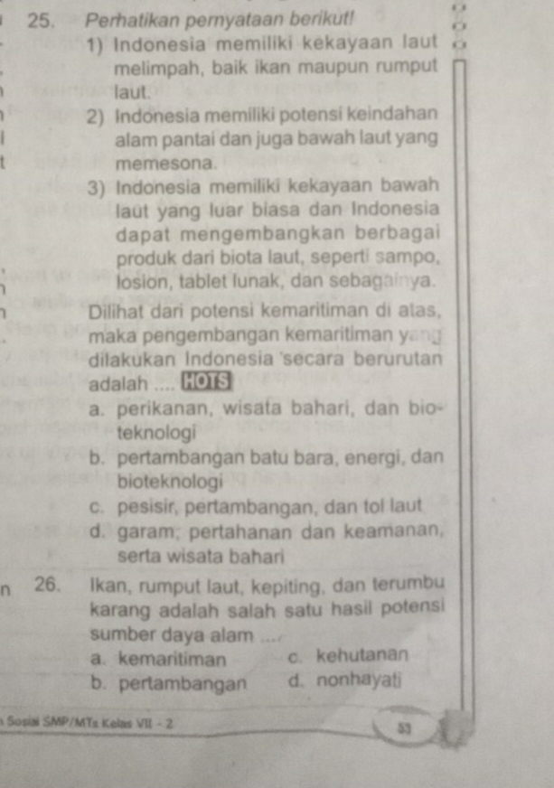 Perhatikan pernyataan berikut!
1) Indonesia memiliki kekayaan laut o
melimpah, baik ikan maupun rumput
laut.
2) Indonesia memiliki potensi keindahan
alam pantai dan juga bawah laut yang
memesona.
3) Indonesia memiliki kekayaan bawah
laut yang luar biasa dan Indonesia
dapat mengembangkan berbagai
produk dari biota laut, seperti sampo,
losion, tablet lunak, dan sebagainya.
Dilihat dari potensi kemaritiman di atas,
maka pengembangan kemaritiman yang
dilakukan Indonesia 'secara berurutan
adalah .... HOTS
a. perikanan, wisata bahari, dan bio-
teknologi
b. pertambangan batu bara, energi, dan
bioteknologi
c. pesisir, pertambangan, dan tol laut
d. garam; pertahanan dan keamanan,
serta wisata bahari
n 26. Ikan, rumput laut, kepiting, dan terumbu
karang adalah salah satu hasil potensi
sumber daya alam . !
a. kemaritiman c. kehutanan
b. perlambangan d. nonhayati
Sosial SMP/MTz Kelas VII - 2
53