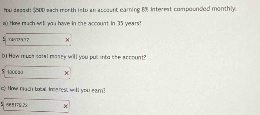 You deposit $500 each month into an account earning 8% interest compounded monthly. 
a) How much will you have in the account in 35 years?
$ 745179.72 × 
b) How much total money will you put into the account? 
S 180000 × 
c) How much total interest will you earn? 
S 565179.72 ×