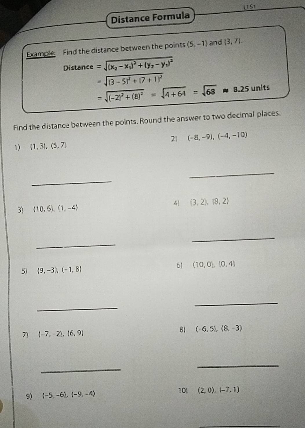 L1S1 
Distance Formula 
Example: Find the distance between the points (5,-1) and  3,71. 
Distance =sqrt((x_2)-x_1)^2+(y_2-y_1)^2
=sqrt((3-5)^2)+(7+1)^2
=sqrt((-2)^2)+(8)^2=sqrt(4+64)=sqrt(68)approx 8.25 units 
Find the distance between the points. Round the answer to two decimal places. 
21 (-8,-9),(-4,-10)
1)  1,3|,(5,7)
_ 
_ 
41 (3,2),(8,2)
3)  10,6),(1,-4
_ 
_ 
5)  9,-3),(-1,8|
6J (10,0),(0,4)
_ 
_ 
7)  -7,-2 ,beginvmatrix 6,9endvmatrix Bl (-6,5),(8,-3)
_ 
_ 
9)  -5,-6),(-9,-4)
101 (2,0),(-7,1)
_