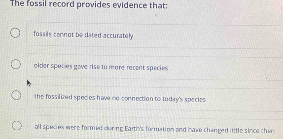 The fossil record provides evidence that:
fossils cannot be dated accurately
older species gave rise to more recent species
the fossilized species have no connection to today's species
all species were formed during Earth's formation and have changed little since then