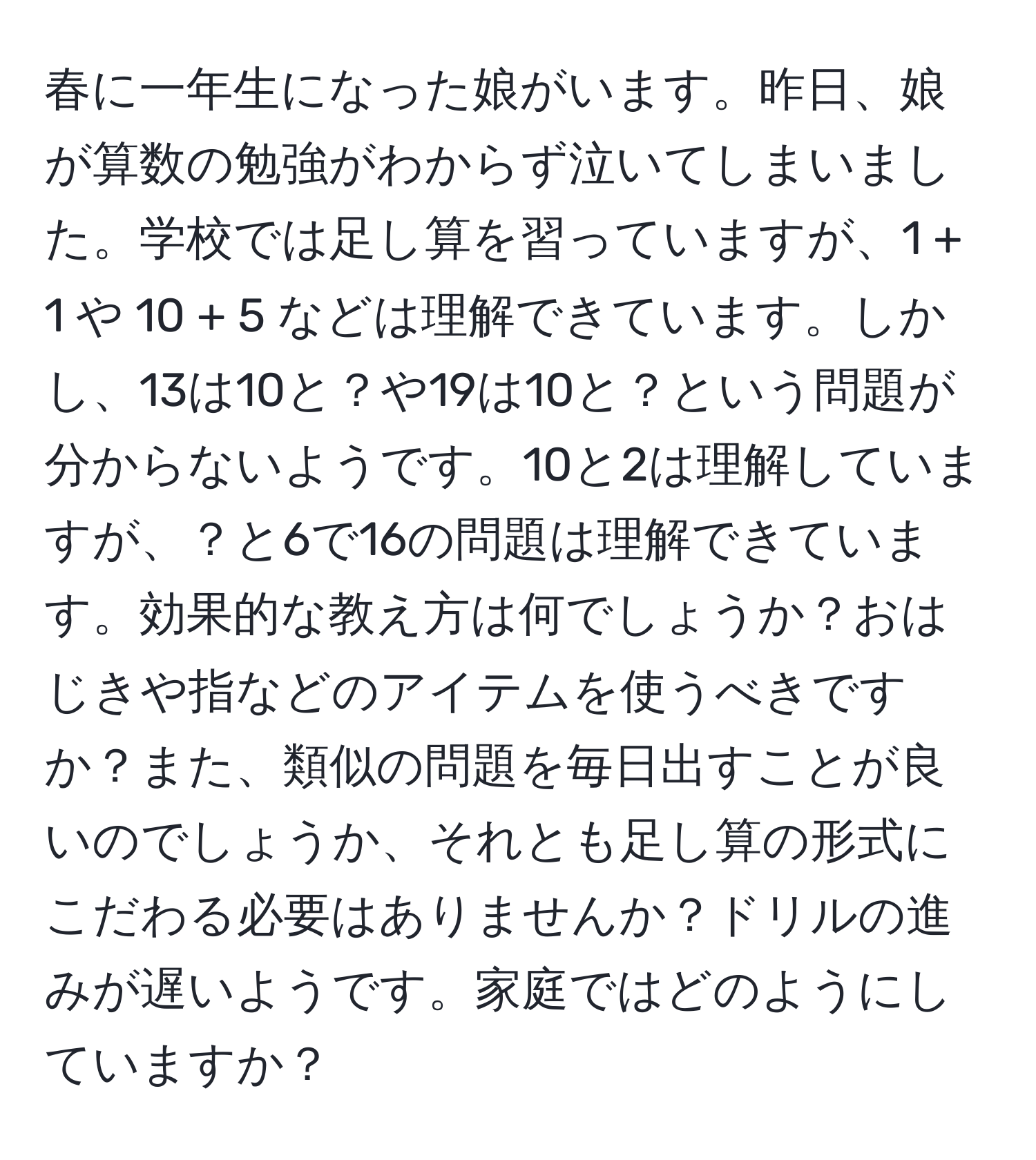 春に一年生になった娘がいます。昨日、娘が算数の勉強がわからず泣いてしまいました。学校では足し算を習っていますが、1 + 1 や 10 + 5 などは理解できています。しかし、13は10と？や19は10と？という問題が分からないようです。10と2は理解していますが、？と6で16の問題は理解できています。効果的な教え方は何でしょうか？おはじきや指などのアイテムを使うべきですか？また、類似の問題を毎日出すことが良いのでしょうか、それとも足し算の形式にこだわる必要はありませんか？ドリルの進みが遅いようです。家庭ではどのようにしていますか？