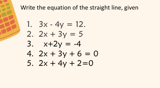 Write the equation of the straight line, given 
1. 3x-4y=12. 
2. 2x+3y=5
3. x+2y=-4
4. 2x+3y+6=0
5. 2x+4y+2=0