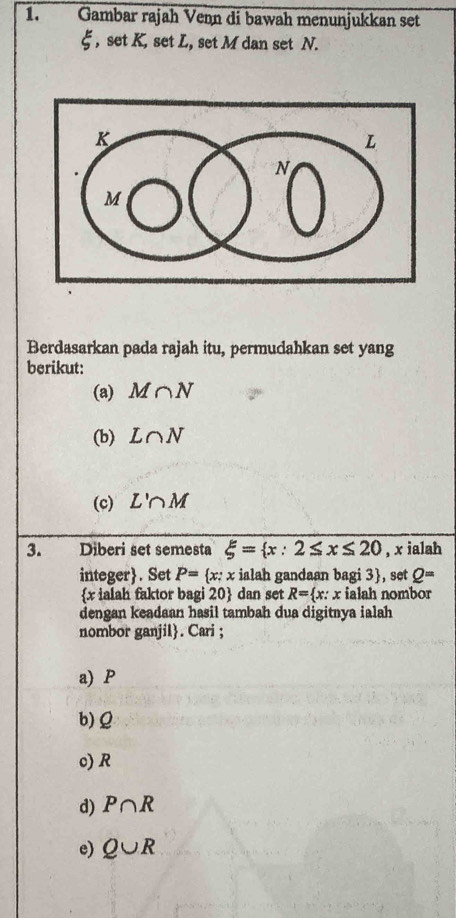 Gambar rajah Venn di bawah menunjukkan set
E , set K, set L, set M dan set N. 
Berdasarkan pada rajah itu, permudahkan set yang 
berikut: 
(a) M∩ N
(b) L∩ N
(c) L'∩ M
3. Diberi set semesta xi = x:2≤ x≤ 20 , x ialah 
integer. Set P= x:x : ialah gandaan bagi 3 , set Q=
 x ialah faktor bagi 20  dan set R= x : : x ialah nombor 
dengan keadaan hasil tambah dua digitnya ialah 
nombor ganjil. Cari ; 
a) P
b) Q
c) R
d) P∩ R
e) Q∪ R