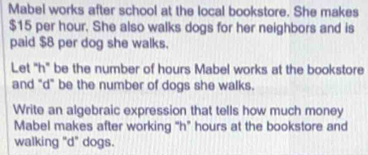 Mabel works after school at the local bookstore. She makes
$15 per hour. She also walks dogs for her neighbors and is 
paid $8 per dog she walks. 
Let "h" be the number of hours Mabel works at the bookstore 
and "d" be the number of dogs she walks. 
Write an algebraic expression that tells how much money 
Mabel makes after working "h" hours at the bookstore and 
walking "d" dogs.