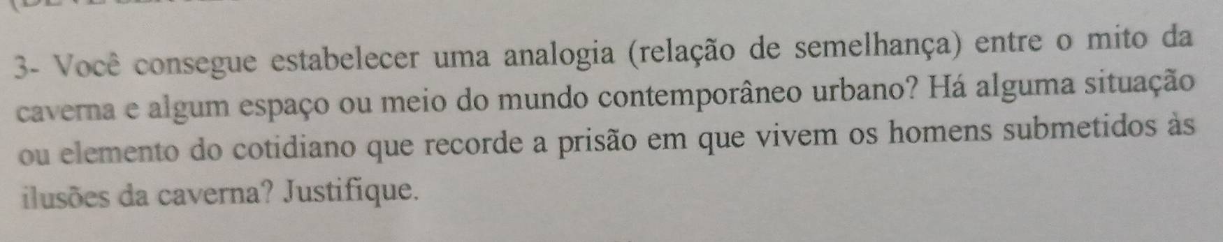 3- Você consegue estabelecer uma analogia (relação de semelhança) entre o mito da 
caverna e algum espaço ou meio do mundo contemporâneo urbano? Há alguma situação 
ou elemento do cotidiano que recorde a prisão em que vivem os homens submetidos às 
ilusões da caverna? Justifique.