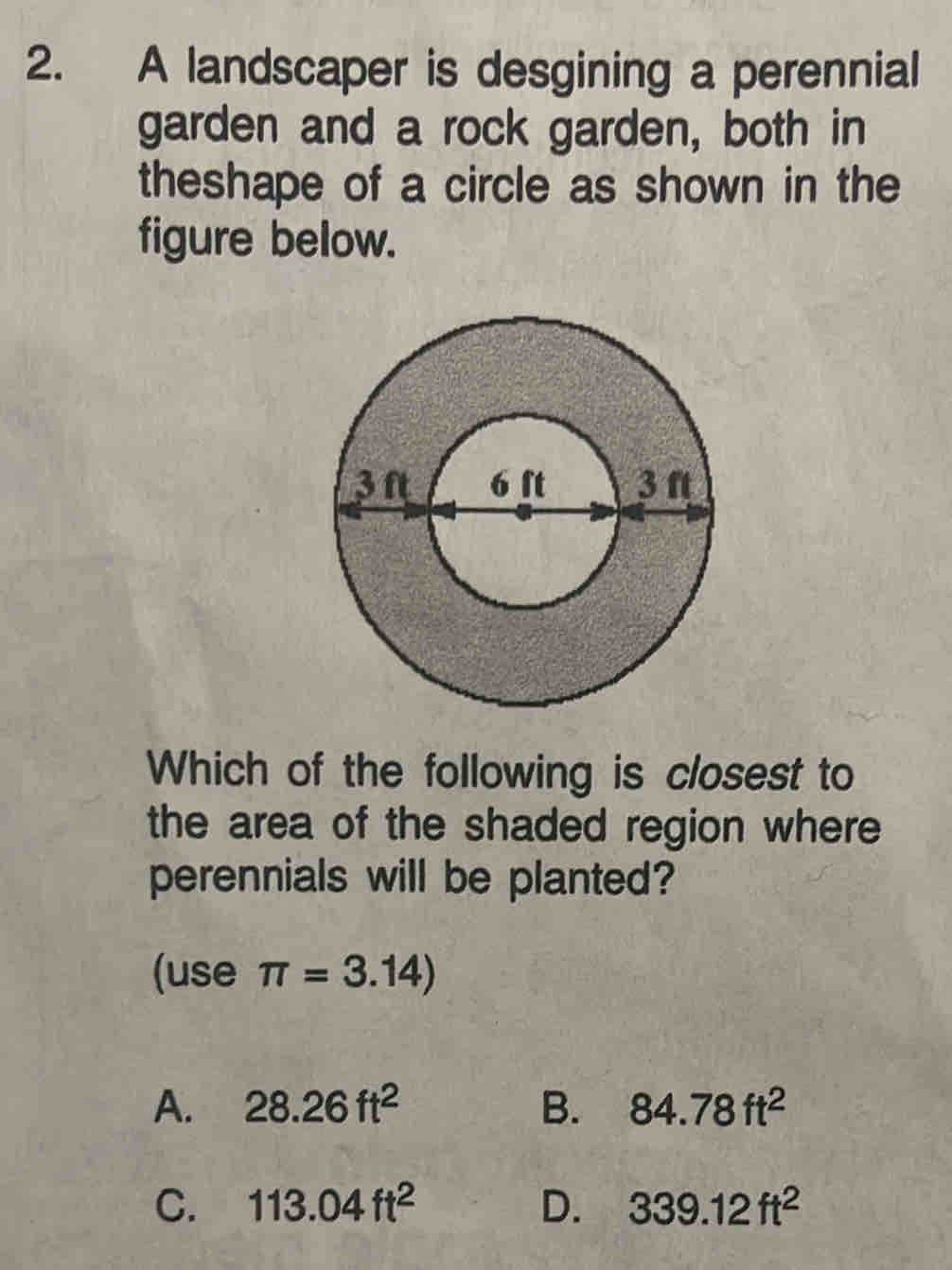 A landscaper is desgining a perennial
garden and a rock garden, both in
theshape of a circle as shown in the
figure below.
Which of the following is closest to
the area of the shaded region where 
perennials will be planted?
(use π =3.14)
A. 28.26ft^2 B. 84.78ft^2
C. 113.04ft^2 D. 339.12ft^2