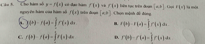 Cho hàm số y=f(x) có đạo hàm f'(x) và f'(x) liên tục trên đoạn [a;b]. Gọi F(x) là một
nguyên hàm của hàm số f(x) trên đoạn [a;b]. Chọn mệnh đề đúng.
(b)-f(a)=∈tlimits _a^bf'(x)dx.
B. F(b)-F(a)=∈tlimits _a^bf'(x)dx.
C. f(b)-f(a)=∈tlimits _a^bF(x)dx. f'(b)-f'(a)=∈tlimits _a^bf'(x)dx. 
D.