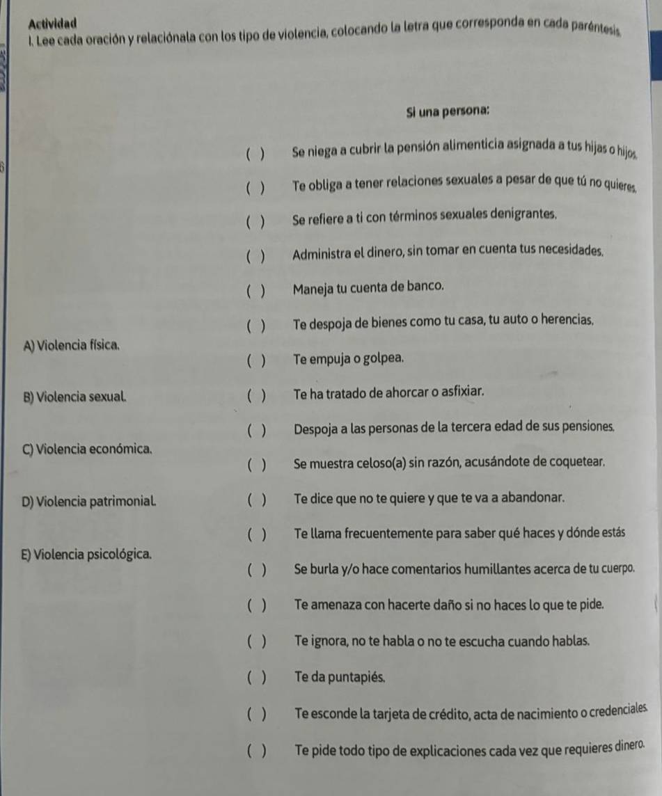 Actividad 
I. Lee cada oración y relaciónala con los tipo de violencia, colocando la letra que corresponda en cada paréntesis. 
Si una persona: 
( ) Se niega a cubrir la pensión alimenticia asignada a tus hijas o hijos 
( ) Te obliga a tener relaciones sexuales a pesar de que tú no quieres. 
( ) Se refiere a ti con términos sexuales denigrantes. 
( ) Administra el dinero, sin tomar en cuenta tus necesidades. 
( ) Maneja tu cuenta de banco. 
( ) Te despoja de bienes como tu casa, tu auto o herencias. 
A) Violencia física. 
( ) Te empuja o golpea. 
B) Violencia sexual. ( ) Te ha tratado de ahorcar o asfixiar. 
( ) Despoja a las personas de la tercera edad de sus pensiones. 
C) Violencia económica. 
( ) Se muestra celoso(a) sin razón, acusándote de coquetear. 
D) Violencia patrimonial. ( ) Te dice que no te quiere y que te va a abandonar. 
( ) Te llama frecuentemente para saber qué haces y dónde estás 
E) Violencia psicológica. 
( ) Se burla y/o hace comentarios humillantes acerca de tu cuerpo. 
( ) Te amenaza con hacerte daño si no haces lo que te pide. 
( ) Te ignora, no te habla o no te escucha cuando hablas. 
( ) Te da puntapiés. 
( ) Te esconde la tarjeta de crédito, acta de nacimiento o credenciales. 
( ) Te pide todo tipo de explicaciones cada vez que requieres dinero.