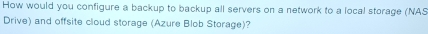 How would you configure a backup to backup all servers on a network to a local storage (NAS 
Drive) and offsite cloud storage (Azure Blob Storage)?