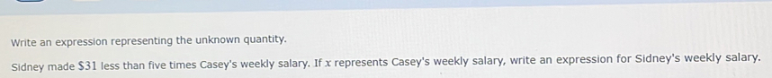 Write an expression representing the unknown quantity. 
Sidney made $31 less than five times Casey's weekly salary. If x represents Casey's weekly salary, write an expression for Sidney's weekly salary.