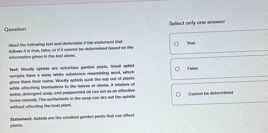 Question Select only one answer
Read the following text and determine if the statement that True
follows it is true, false, or if it cannot be determined based on the
information given in the text alone.
Text: Woolly aphids are notorious garden pests. Small aphid
nymphs have a waxy white substance resembling wool, which False
gives them their name. Woolly aphids suck the sap out of plants
while attaching themselves to the leaves or stems. A mixture of
water, detergent soap, and peppermint oil can act as an effective
home remedy. The surfactants in the soap can dry out the aphids Cannot be determined
without affecting the host plant.
Statement: Aphids are the smallest garden pests that can affect
plants.