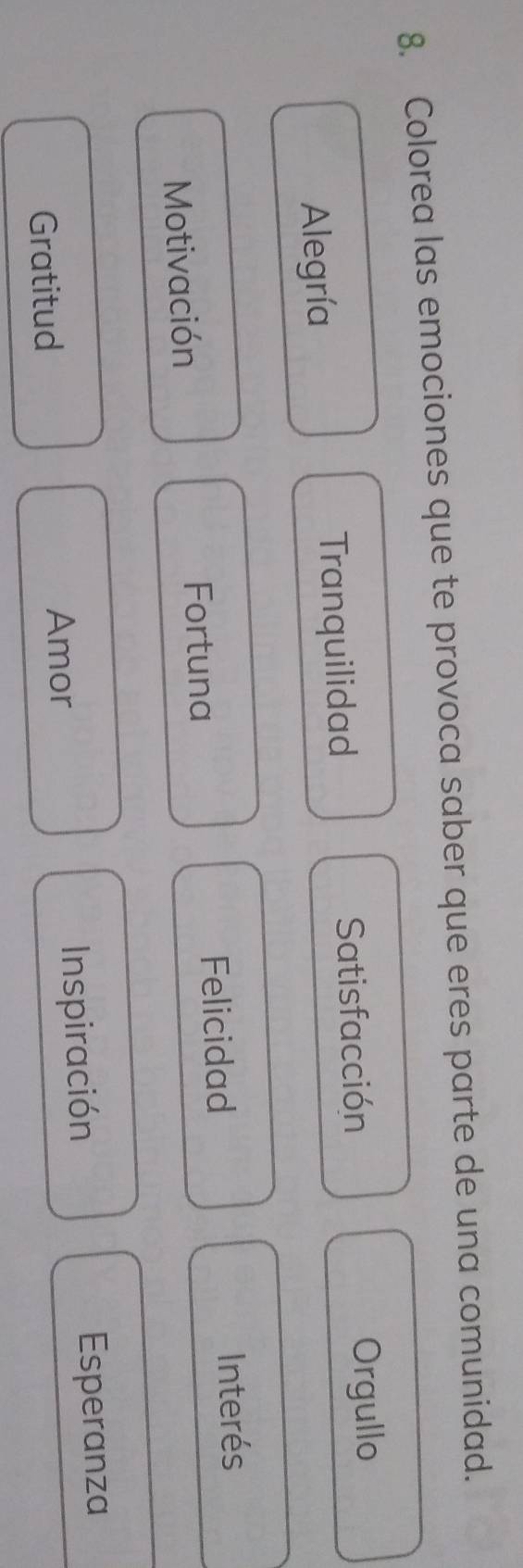 Colorea las emociones que te provoca saber que eres parte de una comunidad.
Alegría Tranquilidad
Satisfacción Orgullo
Motivación
Fortuna Felicidad Interés
Gratitud Inspiración Esperanza
Amor