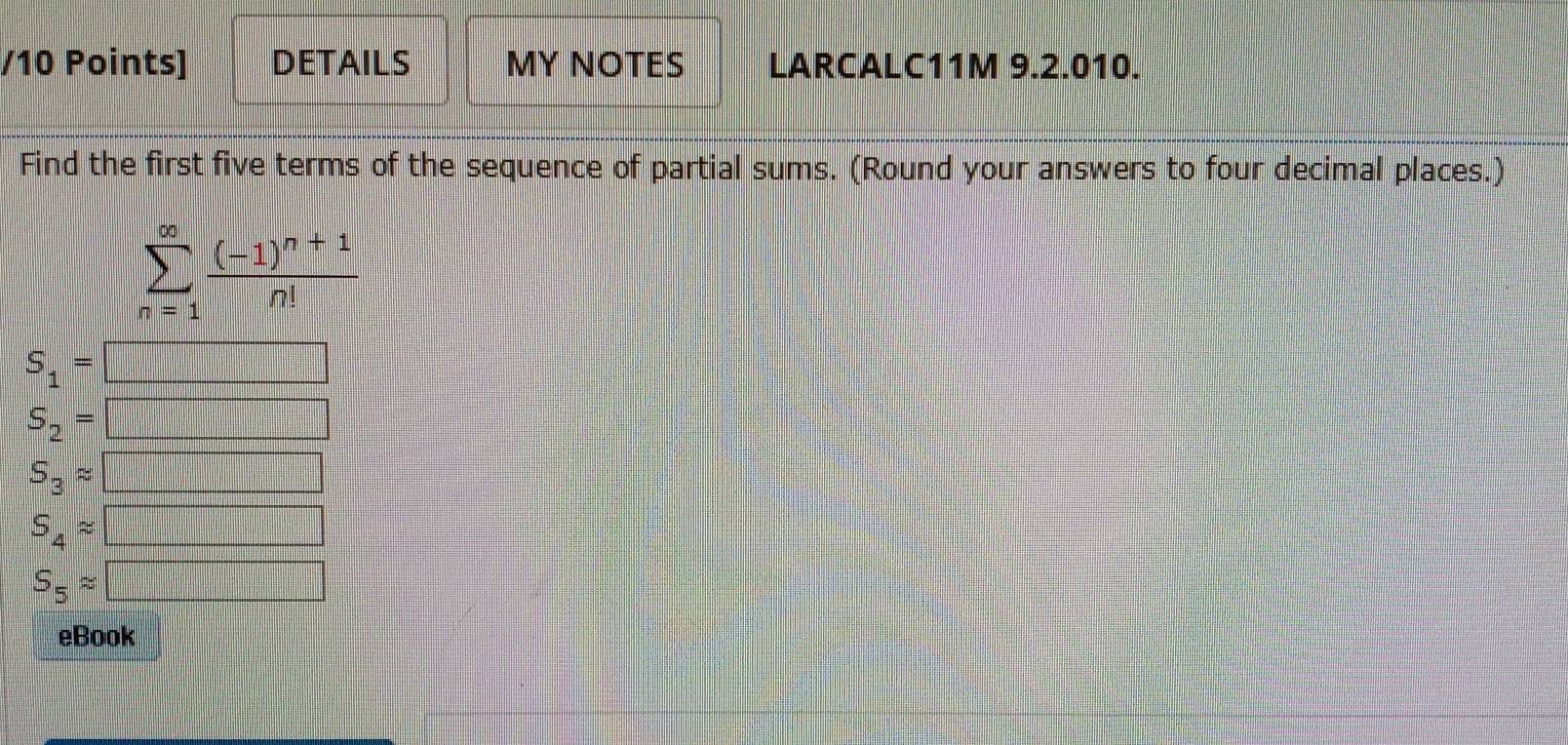 DETAILS MY NOTES LARCALC11M 9.2.010. 
Find the first five terms of the sequence of partial sums. (Round your answers to four decimal places.)
sumlimits _(n=1)^(∈fty)frac (-1)^n+1n!
S_1=□
S_2=□
S_3approx □
S_4approx □
S_5approx □
eBook