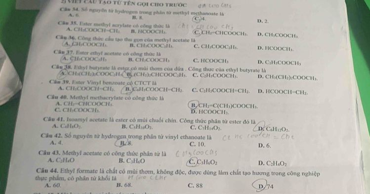 việt cầu tạo từ tên gọi cho trước
Căn 34. Số nguyễn từ hydrogen trong phân từ methyl methanoate là
A. 6 B. 8. C.)4. D. 2.
Câu 35. Ester methyl acrylate có công thức là C. CH₃=CHCOOCH₁ D. CH₃COOCH₃
A. CH₃COOCH=CH: B, HCOOCH₃.
Câu 36. Công thức cầu tạo thu gọn của methyl acetate là
A.CH₃COOCH₃ B. CH₃COOC₂H₃. C. CH₃COOC₂H₅. D. HCOOCH₃.
Câu 37. Ester ethyl acetate có công thức là H₃COOCH₃
A. C H_1COOC_2H B, CH₃COOCH₃ C. HCOOCH₃ D. C_1
Cầu 38. Ethyl butyrate là ester có mùi thơm của đứa . Công thực của ethyl butyrate là
A. CH_3(CH_2)_2COOC_2H_5 a (CH_3) ₂CHCOOC₂H₅. C. C_2 H₃COOCH₃ D. CH_3(CH_2)_2 ₂CO DCH 、
Cầu 39. Ester Vinyl benzoate cộ CTCT là
A. CH_3C o o CH=CH_2. B. CaH_11 OOCH=CH_2. C. C_2H_5CO H=CH_2. D. HCOOC I=CH_2.
Cầu 40. Methyl methacrylate có công thức là
A. CH2=CHCOOCH. (CH₃)C OOCH_3.
B. CH_2=C
C. CH_2COOC L D. HCOOCH₃.
Cầu 41. Isoamyl acetate là ester có mùi chuối chín. Công thức phân tử ester đó là
A. C_4H_8O_2. B. C_5H_10O_2. C. C_7H_14O_2. D C_6H_12O_2.
Cầu 42. Số nguyên tử hydrogen trong phân tử vinyl ethanoate là
A. 4. B. 8. C. 10. D. 6.
Cầu 43. Methyl acetate có công thức phân tử là
A. C_2H_4O B. C_3H_6O C. C_3H_6O_2 D. C_2H_4O_2
Cầâu 44. Ethyl formate là chất có mùi thơm, không độc, được dùng làm chất tạo hương trong công nghiệp
thực phẩm, có phân tử khối là
A. 60. B. 68. C. 88 D/74