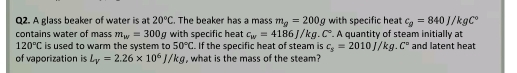 A glass beaker of water is at 20°C. The beaker has a mass m_g=200g with specific heat c_g=840J/kgC°
contains water of mass m_w=300g with specific heat c_w=4186J/kg.C°. A quantity of steam initially at
120°C is used to warm the system to 50°C. If the specific heat of steam is c_s=2010J/kg.C° and latent heat 
of vaporization is L_V=2.26* 10^6J/kg , what is the mass of the steam?