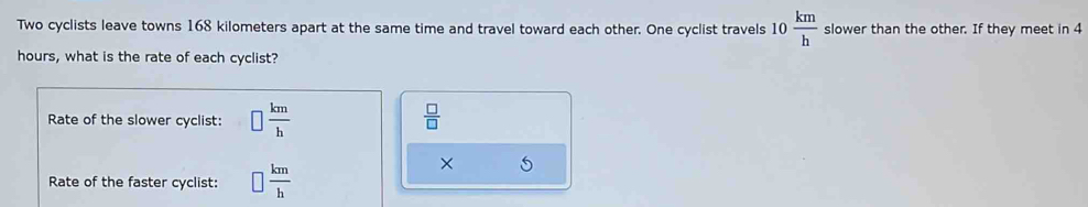 Two cyclists leave towns 168 kilometers apart at the same time and travel toward each other. One cyclist travels 10 km/h  slower than the other. If they meet in 4
hours, what is the rate of each cyclist?
Rate of the slower cyclist: □  km/h   □ /□  
Rate of the faster cyclist: □  km/h 
×