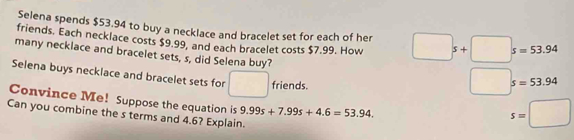 Selena spends $53.94 to buy a necklace and bracelet set for each of her □ s+□ s=53.94
friends. Each necklace costs $9.99, and each bracelet costs $7.99. How 
many necklace and bracelet sets, s, did Selena buy? 
Selena buys necklace and bracelet sets for° 
friends.
□ s=53.94
Convince Me! Suppose the equation is 9.99s+7.99s+4.6=53.94. 
Can you combine the s terms and 4.6? Explain.
s=□