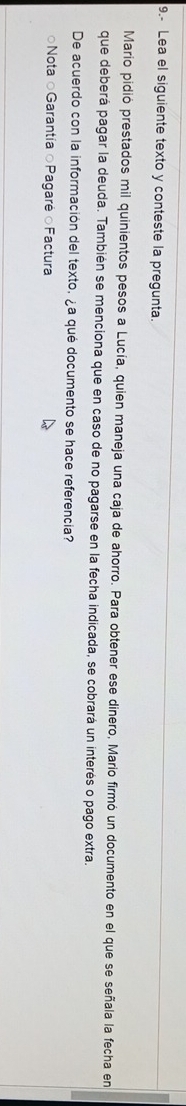 9.- Lea el siguiente texto y conteste la pregunta.
Mario pidió prestados mil quinientos pesos a Lucía, quien maneja una caja de ahorro. Para obtener ese dinero, Mario firmó un documento en el que se señala la fecha en
que deberá pagar la deuda. También se menciona que en caso de no pagarse en la fecha indicada, se cobrará un interés o pago extra.
De acuerdo con la información del texto, ¿a qué documento se hace referencia?
○Nota ○Garantía ○Pagaré ○Factura