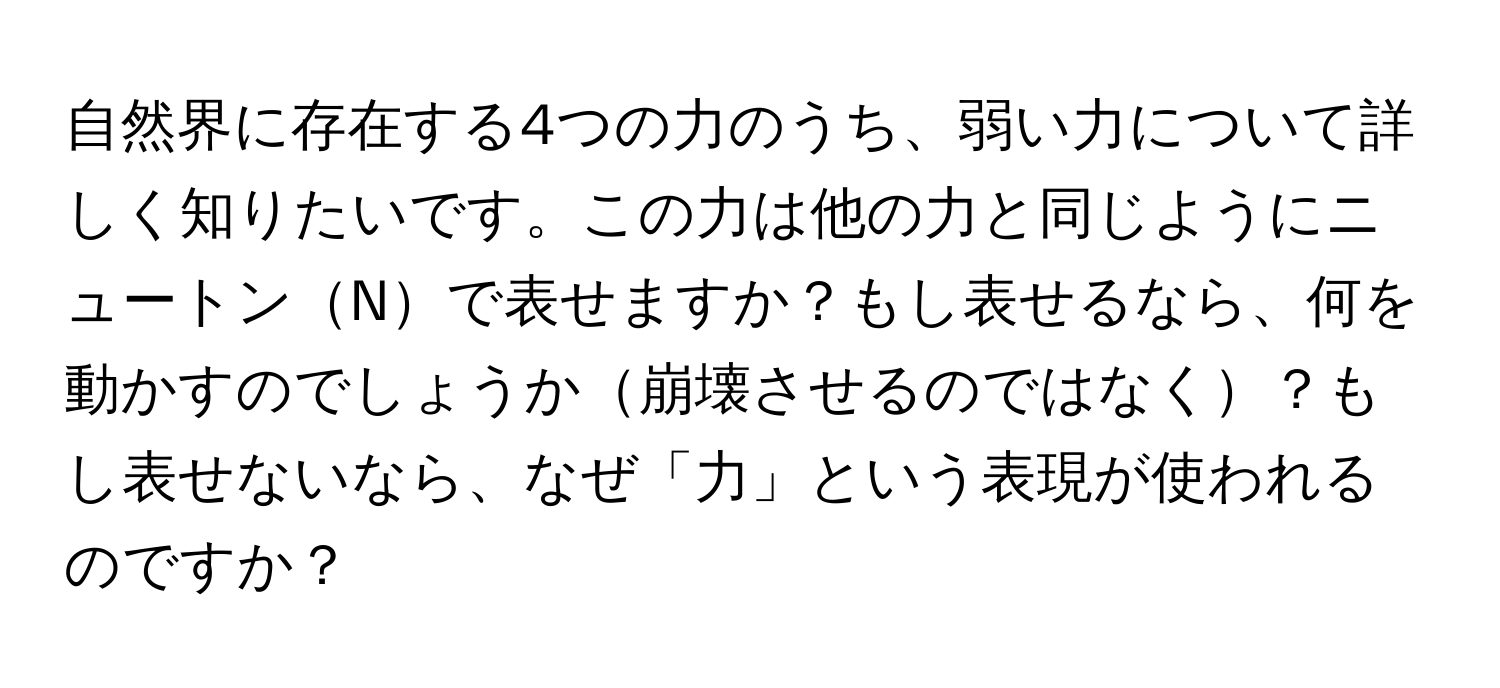 自然界に存在する4つの力のうち、弱い力について詳しく知りたいです。この力は他の力と同じようにニュートンNで表せますか？もし表せるなら、何を動かすのでしょうか崩壊させるのではなく？もし表せないなら、なぜ「力」という表現が使われるのですか？