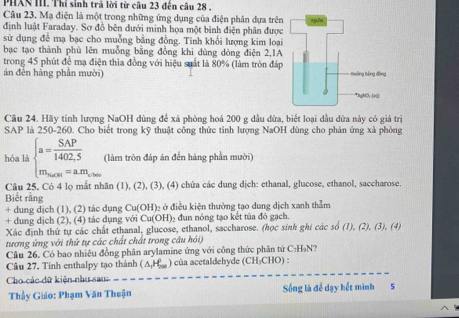 PHAN III. Thí sinh trả lời từ câu 23 đến câu 28 ,
Câu 23. Mạ điện là một trong những ứng dụng của điện phân dựa trên
định luật Faraday. Sơ đồ bên đưới minh họa một bình điện phân được
sử dụng để mạ bạc cho muỗng bằng đồng. Tinh khối lượng kim loại
bạc tạo thành phù lên muồng bằng đồng khi dùng dòng điện 2,1A
trong 45 phút để mạ điện thia đồng với hiệu suất là 80% (làm tròn đáp
án đến hàng phần mười) 
Câu 24. Hãy tính lượng NaOH dùng để xã phòng hoá 200 g dầu đừa, biết loại dầu dừa này có giá trị
SAP là 250-260. Cho biết trong kỹ thuật công thức tính lượng NaOH dùng cho phản ứng xã phòng
hóa là beginarrayl a= SAP/1402,5  m_max=am_ab.mendarray.  (làm tròn đáp án đến hàng phần mười)
Câu 25. Có 4 lọ mắt nhãn (1), (2), (3), (4) chứa các dung dịch: ethanal, glucose, ethanol, saccharose.
Biết rằng
+ dung dịch (1), (2) tác dụng Cu(OH): 2 ở điều kiện thường tạo dung dịch xanh thằm
+ dung dịch (2), (4) tác dụng với Cu(OH)_2 đun nóng tạo kết tủa đỏ gạch.
Xác định thứ tự các chất ethanal, glucose, ethanol, saccharose. (học sinh ghi các số (1), (2), (3), (4)
tương ứng với thứ tự các chất chất trong câu hỏi)
Câu 26, Có bao nhiêu đồng phân arylamine ứng với công thức phân tứ C:H₃N?
Câu 27, Tinh enthalpy tạo thành △ _1H_20 ) của acetaldehyde (CH₃CHO) :
Cho các dữ kiện như sau
Thầy Giáo: Phạm Văn Thuận Sống là để dạy hết mình 5