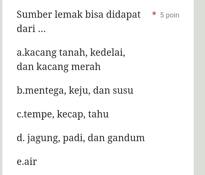 Sumber lemak bisa didapat * 5 poin
dari ...
a.kacang tanah, kedelai,
dan kacang merah
b.mentega, keju, dan susu
c.tempe, kecap, tahu
d. jagung, padi, dan gandum
e.air