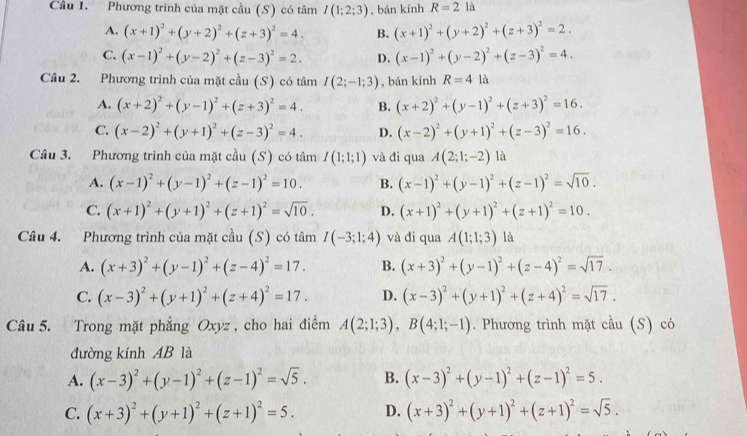 Cầâu 1. Phương trình của mặt cầu (S) có tâm I(1;2;3) , bán kính R=2 là
A. (x+1)^2+(y+2)^2+(z+3)^2=4. B. (x+1)^2+(y+2)^2+(z+3)^2=2.
C. (x-1)^2+(y-2)^2+(z-3)^2=2. D. (x-1)^2+(y-2)^2+(z-3)^2=4.
Câu 2. Phương trình của mặt cầu (S) có tâm I(2;-1;3) , bán kính R=4la
A. (x+2)^2+(y-1)^2+(z+3)^2=4. B. (x+2)^2+(y-1)^2+(z+3)^2=16.
C. (x-2)^2+(y+1)^2+(z-3)^2=4. D. (x-2)^2+(y+1)^2+(z-3)^2=16.
Câu 3. Phương trình của mặt cầu (S) có tá mI(1;1;1) và đi qua A(2;1;-2) là
A. (x-1)^2+(y-1)^2+(z-1)^2=10. B. (x-1)^2+(y-1)^2+(z-1)^2=sqrt(10).
C. (x+1)^2+(y+1)^2+(z+1)^2=sqrt(10). D. (x+1)^2+(y+1)^2+(z+1)^2=10.
Câu 4. Phương trình của mặt cầu (S) có tâm I(-3;1;4) và đi qua A(1;1;3) là
A. (x+3)^2+(y-1)^2+(z-4)^2=17. B. (x+3)^2+(y-1)^2+(z-4)^2=sqrt(17).
C. (x-3)^2+(y+1)^2+(z+4)^2=17. D. (x-3)^2+(y+1)^2+(z+4)^2=sqrt(17).
Câu 5. Trong mặt phẳng Oxyz, cho hai điểm A(2;1;3),B(4;1;-1). Phương trình mặt cầu (S) có
đường kính AB là
A. (x-3)^2+(y-1)^2+(z-1)^2=sqrt(5). B. (x-3)^2+(y-1)^2+(z-1)^2=5.
C. (x+3)^2+(y+1)^2+(z+1)^2=5. D. (x+3)^2+(y+1)^2+(z+1)^2=sqrt(5).