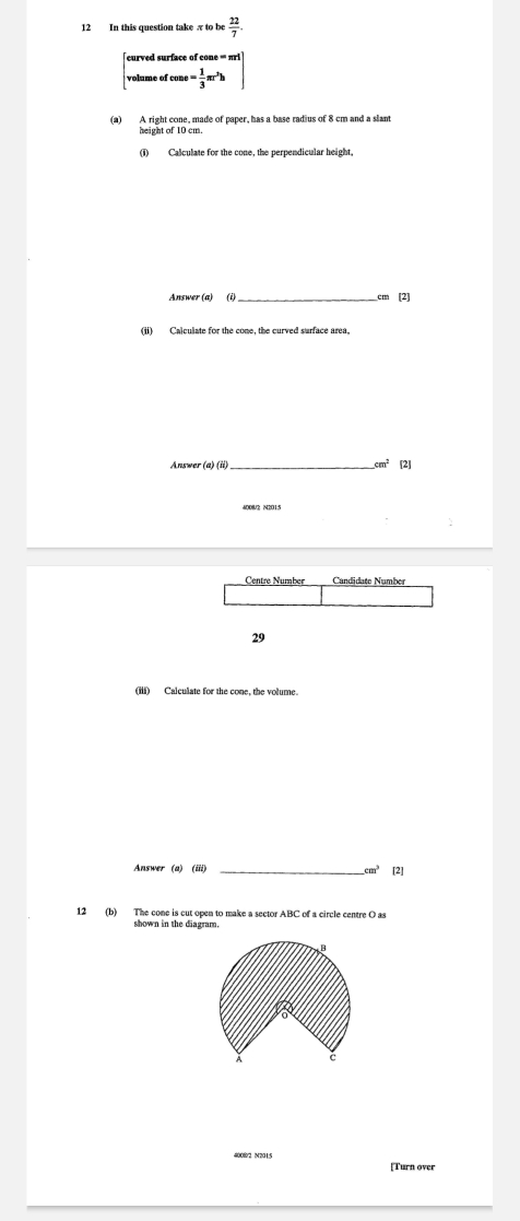 In this question take π to be  22/7 . 
eurved surface of co ne=π rl
volume of cone= 1/3 π r^2h
(a) A right cone, made of paper, has a base radius of 8 cm and a slant 
height of 10 cm. 
(1) Calculate for the cone, the perpendicular height, 
Answer (a) (i)_ cm [2] 
(ii) Calculate for the cone, the curved surface area, 
Answer (a) (ii) _.cm^2 [2] 
4008/2 N2015 
Centre Number Candidațe Number 
29 
(iii) Calculate for the cone, the volume. 
Answer (a) (iii) _ cm^3 [2] 
12 (b) The cone is cut open to make a sector ABC of a circle centre O as 
#0082 N2015 
[Turn over