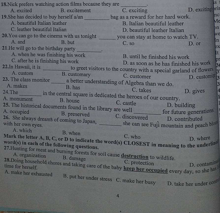 Nick prefers watching action films because they are_
s
.
A. excited B. excitement C. exciting D. excitingly pri
19.She has decided to buy herself a/an _bag as a reward for her hard work. nc
A. beautiful Italian leather B. Italian beautiful leather
Me
C. leather beautiful Italian D. beautiful leather Italian
pn
20.You can go to the cinema with us tonight _you can stay at home to watch TV. we
In
A. and B. but C. so D. or
21.He will go to the birthday party_
ex
.
It
A. when he was finishing his work B. until he finished his work
C. after he is finishing his work D. as soon as he has finished his work pr
3
22.In Hawaii, it is _to greet visitors to the country with a special garland of flowers. 3
A. custom B. customary C. customer
D. customize 3
23. The class monitor _a better understanding of Algebra than we do.
3
A. makes B. has C. takes
D. gives 4
24.The_ in the central square is dedicated the heroes of our country.
L
A. monument B. house C. castle D. building
25. The historical documents found in the library are well
for future generations.
A. occupied B. preserved C. discovered D. contributed
26. She always dreams of coming to Japan,
with her own eyes. _she can see Fuji mountain and peach bloss
A. which B. when C. who
D. where
Mark the letter A, B, C, or D to indicate the word(s) CLOSEST in meaning to the underline
word(s) in each of the following questions.
27.Hunting for meat and burning forests for soil cause destruction to wildlife.
A. organization B. damage C. protection
D. contaminat
28.Doing household chores and taking care of the baby keep her occupied every day, so she has 
time for herself.
A. make her exhausted B. put her under stress C. make her busy D. take her under contr
4