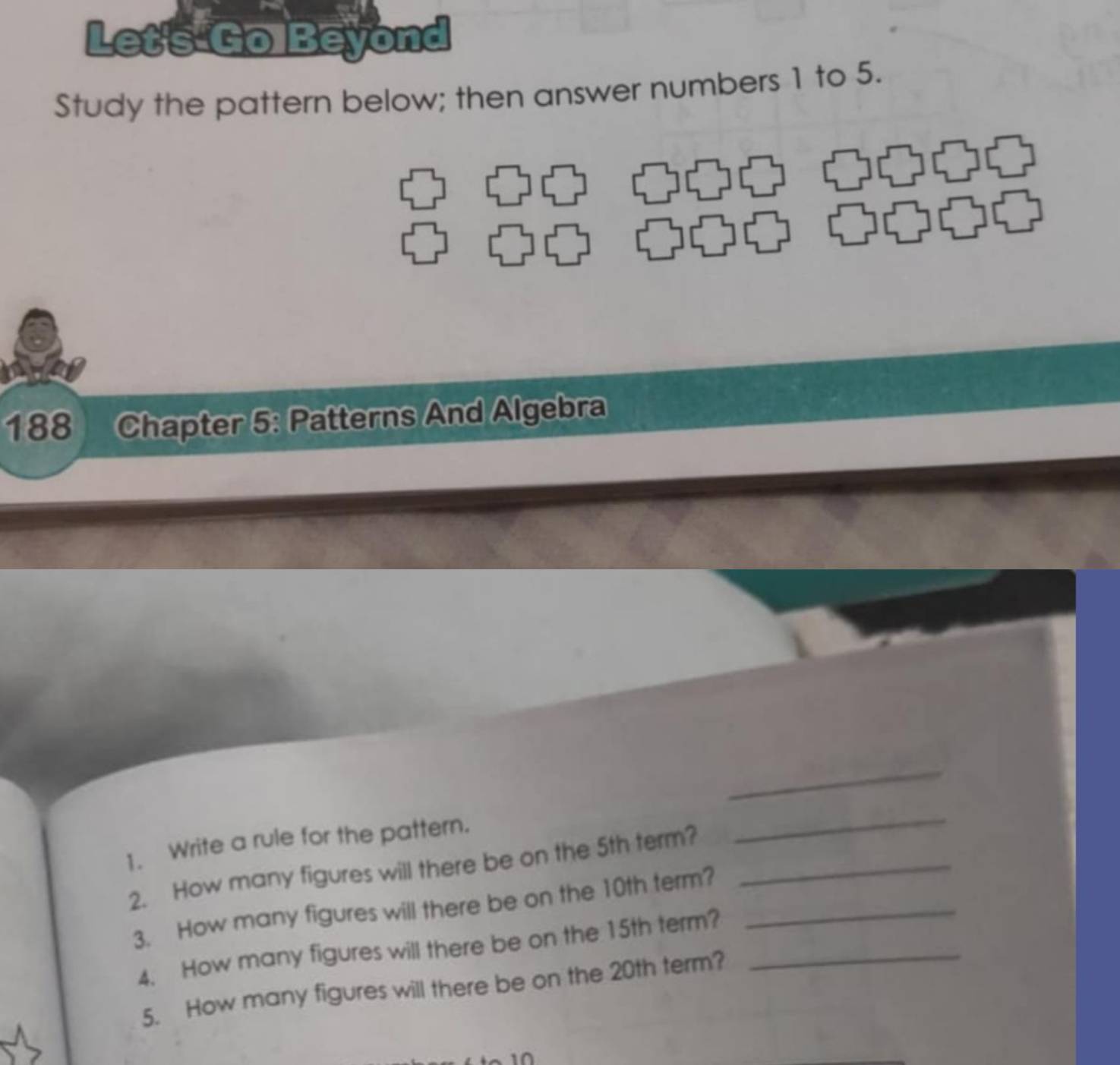 Let's Go Beyond 
Study the pattern below; then answer numbers 1 to 5. 
188 Chapter 5: Patterns And Algebra 
_ 
1. Write a rule for the pattern. 
2. How many figures will there be on the 5th term?_ 
_ 
3. How many figures will there be on the 10th term?_ 
4. How many figures will there be on the 15th term?_ 
5. How many figures will there be on the 20th term?