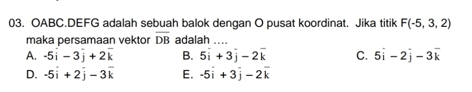 OABC.DEFG adalah sebuah balok dengan O pusat koordinat. Jika titik F(-5,3,2)
maka persamaan vektor overline DB adalah ....
A. -5vector i-3vector j+2vector k B. 5overline i+3overline j-2overline k C. 5overline i-2overline j-3overline k
D. -5overset -i+2overline j-3overline k E. -5vector i+3vector j-2vector k