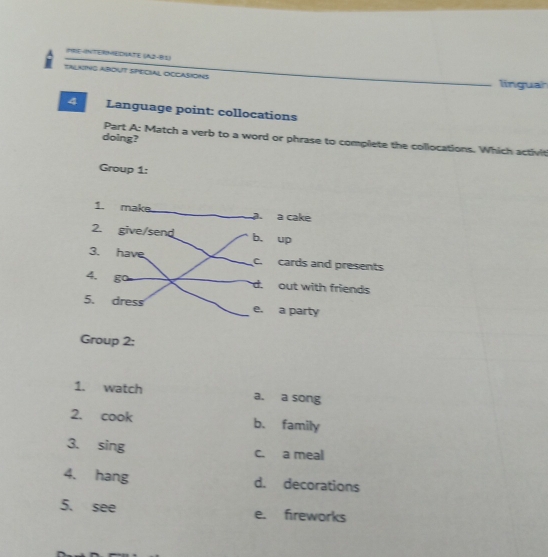 PRE-NTERHEDHATE (A2-B1)
TALKING ABOUT SPECIAL OCCASiONS linguah
4 Language point: collocations
doing?
Part A: Match a verb to a word or phrase to complete the collocations. Which activit
Group 1:
Group 2:
1. watch a. a song
2. cook b. family
3. sing c. a meal
4. hang d. decorations
5. see e. fireworks