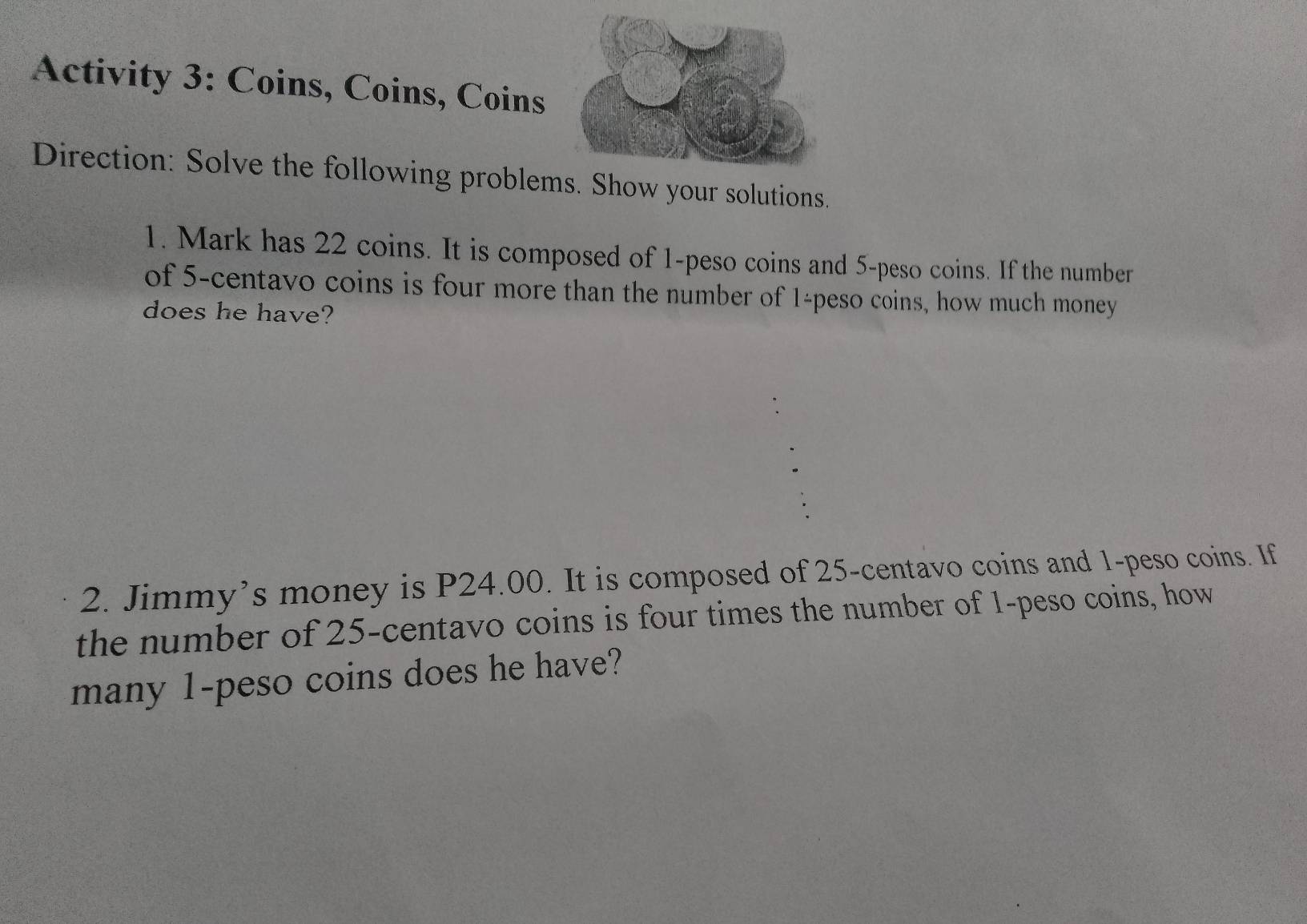 Activity 3: Coins, Coins, Coins 
Direction: Solve the following problems. Show your solutions. 
1. Mark has 22 coins. It is composed of 1-peso coins and 5-peso coins. If the number 
of 5-centavo coins is four more than the number of 1-peso coins, how much money 
does he have? 
2. Jimmy’s money is P24.00. It is composed of 25-centavo coins and 1-peso coins. If 
the number of 25-centavo coins is four times the number of 1-peso coins, how 
many 1-peso coins does he have?