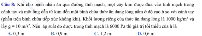 Khi cho bệnh nhân ăn qua đường tĩnh mạch, một cây kim được đưa vào tĩnh mạch trong
cánh tay và một ống dẫn từ kim đến một bình chứa thức ăn dạng lỏng nằm ở độ cao h so với cánh tay
(phần trên bình chứa tiếp xúc không khí). Khối lượng riêng của thức ăn dạng lỏng là 1000kg/m^3 và
lấy g=10m/s^2. Nếu áp suất đo được trong tĩnh mạch là 6000 Pa thì giá trị tối thiều của h là
A. 0,3 m. B. 0,9 m. C. 1,2 m. D. 0,6 m.