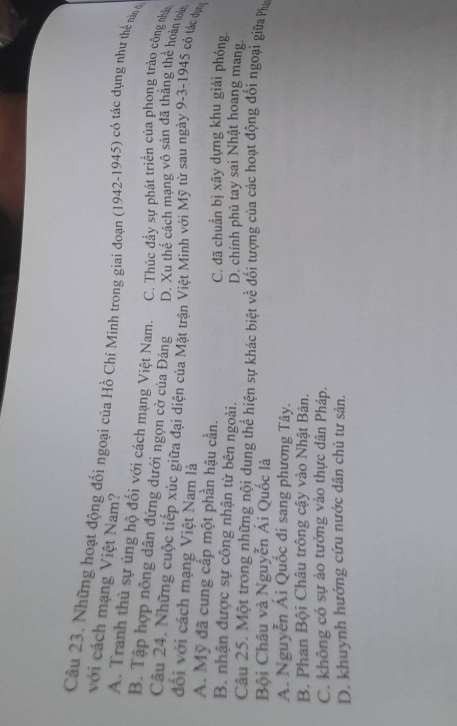 với cách mạng Việt Nam?
Câu 23. Những hoạt động đối ngoại của Hồ Chí Minh trong giai đoạn (1942-1945) có tác dụng như thể nào đả
A. Tranh thủ sự ủng hộ đối với cách mạng Việt Nam. C. Thúc đầy sự phát triển của phong trào công nhân
B. Tập hợp nông dân đứng dưới ngọn cờ của Đảng D. Xu thế cách mạng vô sản đã thắng thể hoàn toàn
Câu 24. Những cuộc tiếp xúc giữa đại diện của Mặt trận Việt Minh với Mỹ từ sau ngày 9-3-1945 có tác dụng
đối với cách mạng Việt Nam là
A. Mỹ đã cung cấp một phần hậu cần.
C. đã chuẩn bị xây dựng khu giải phóng.
B. nhận được sự công nhận từ bên ngoài. D. chính phủ tay sai Nhật hoang mang.
Câu 25. Một trong những nội dung thể hiện sự khác biệt về đối tượng của các hoạt động đối ngoại giữa Pha
Bội Châu và Nguyễn Ái Quốc là
A. Nguyễn Ái Quốc đi sang phương Tây.
B. Phan Bội Châu trông cậy vào Nhật Bản.
C. không có sự ảo tưởng vào thực dân Pháp.
D. khuynh hướng cứu nước dân chủ tư sản.