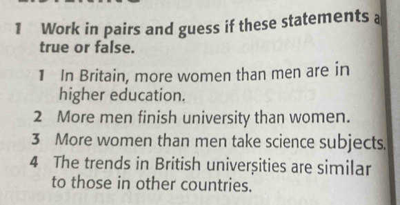 Work in pairs and guess if these statements a 
true or false. 
1 In Britain, more women than men are in 
higher education. 
2 More men finish university than women. 
3 More women than men take science subjects. 
4 The trends in British univerșities are similar 
to those in other countries.