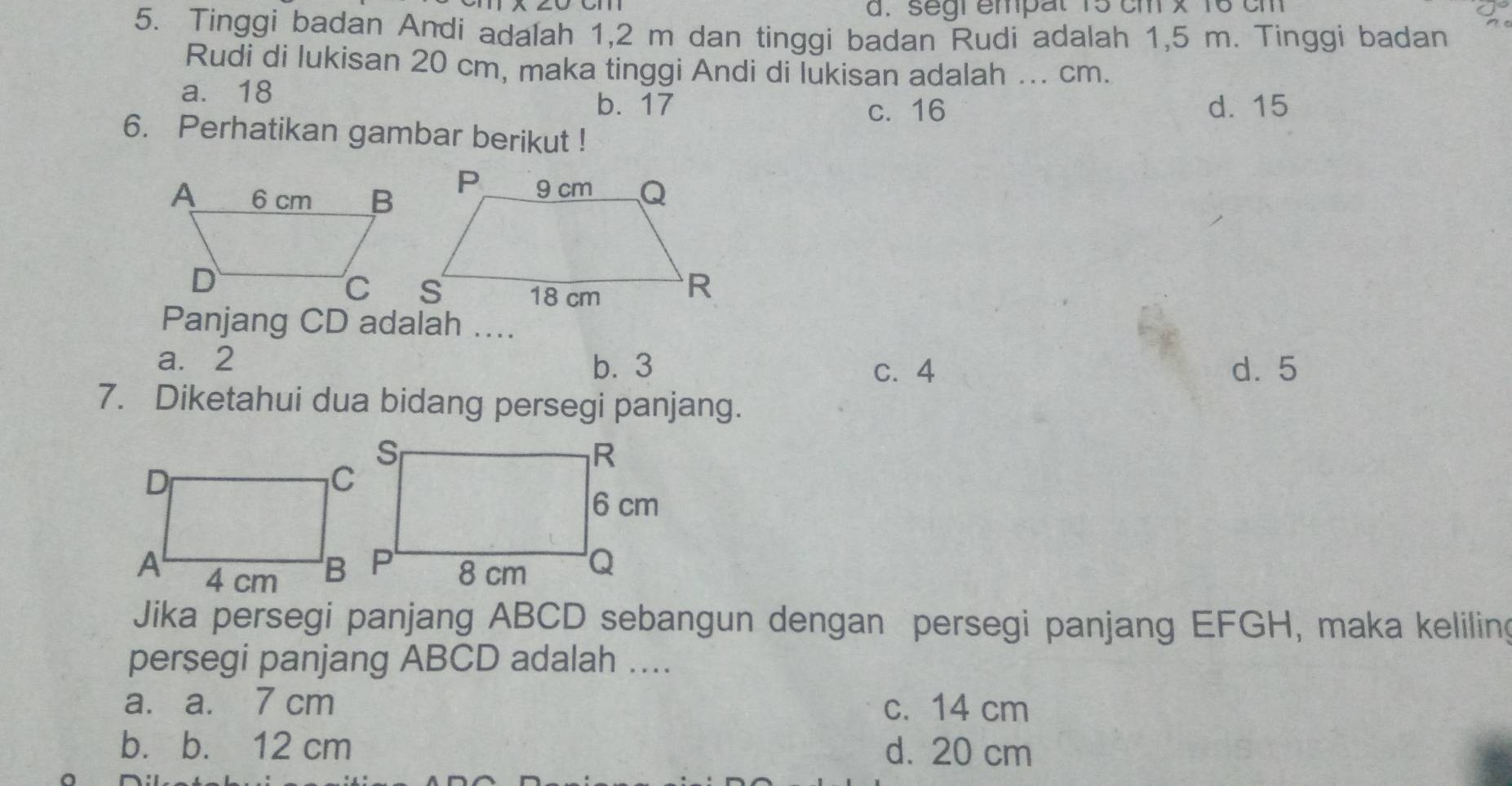 segi empal 15 cm x 16 cm
5. Tinggi badan Andi adalah 1,2 m dan tinggi badan Rudi adalah 1,5 m. Tinggi badan
Rudi di lukisan 20 cm, maka tinggi Andi di lukisan adalah ... cm.
a. 18
b. 17 d. 15
c. 16
6. Perhatikan gambar berikut !
Panjang CD adalah ....
a. 2
b. 3 c. 4 d. 5
7. Diketahui dua bidang persegi panjang.
Jika persegi panjang ABCD sebangun dengan persegi panjang EFGH, maka keliling
persegi panjang ABCD adalah ....
a. a. 7 cm c. 14 cm
b. b. 12 cm d. 20 cm