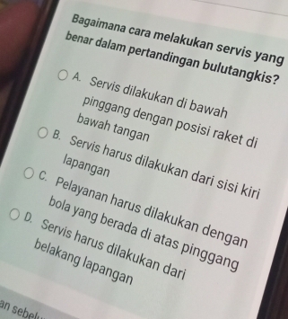 Bagaimana cara melakukan servis yang
benar dalam pertandingan bulutangkis?
A. Servis dilakukan di bawah
pinggang dengan posisi raket di
bawah tangan
B. Servis harus dilakukan dari sisi kir
lapangan
C. Pelayanan harus dilakukan dengar
bola yang berada di atas pinggang
D. Servis harus dilakukan dar
belakang lapangan
an sebely