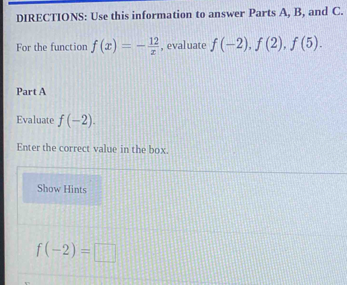 DIRECTIONS: Use this information to answer Parts A, B, and C. 
For the function f(x)=- 12/x  , evaluate f(-2), f(2), f(5). 
Part A 
Evaluate f(-2). 
Enter the correct value in the box. 
Show Hints
f(-2)=□